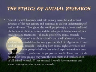 • Animal research has had a vital role in many scientific and medical
advances of the past century and continues to aid our understanding of
various diseases. Throughout the world, people enjoy a better quality of
life because of these advances, and the subsequent development of new
medicines and treatments—all made possible by animal research.
However, the use of animals in scientific and medical research has been
a subject of heated debate for many years in the UK. Opponents to any
kind of animal research—including both animal-rights extremists and
anti-vivisectionist groups—believe that animal experimentation is cruel
and unnecessary, regardless of its purpose or benefit. There is no middle
ground for these groups; they want the immediate and total abolition
of all animal research. If they succeed, it would have enormous and
severe consequences for scientific research.

 