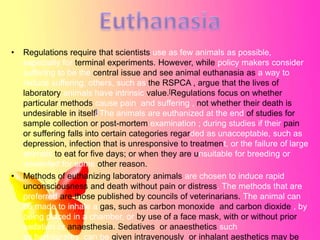 •

•

Regulations require that scientists use as few animals as possible,
especially for terminal experiments. However, while policy makers consider
suffering to be the central issue and see animal euthanasia as a way to
reduce suffering, others, such as the RSPCA , argue that the lives of
laboratory animals have intrinsic value.[Regulations focus on whether
particular methods cause pain and suffering , not whether their death is
undesirable in itself] The animals are euthanized at the end of studies for
sample collection or post-mortem examination ; during studies if their pain
or suffering falls into certain categories regarded as unacceptable, such as
depression, infection that is unresponsive to treatment, or the failure of large
animals to eat for five days; or when they are unsuitable for breeding or
unwanted for some other reason.
Methods of euthanizing laboratory animals are chosen to induce rapid
unconsciousness and death without pain or distress. The methods that are
preferred are those published by councils of veterinarians. The animal can
be made to inhale a gas, such as carbon monoxide and carbon dioxide , by
being placed in a chamber, or by use of a face mask, with or without prior
sedation or anaesthesia. Sedatives or anaesthetics such
as barbiturates can be given intravenously or inhalant aesthetics may be

 