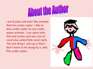 I am 8 years old and I like animals
that live under water. I like to
dive under water to see under
water animals. I can swim with
fish and turtles and see a lot of
coral also called little coral reefs.
The last thing I will say is that I
don’t want to be stung by a jelly
fish under water.
 
