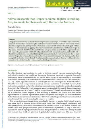 ARTICLE
Animal Research that Respects Animal Rights: Extending
Requirements for Research with Humans to Animals
Angela K. Martin
Department of Philosophy, University of Basel, 4051, Basel, Switzerland
Corresponding author: Email. angela.martin@unibas.ch
Abstract
The purpose of this article is to show that animal rights are not necessarily at odds with the use of animals for
research. If animals hold basic moral rights similar to those of humans, then we should consequently extend
the ethical requirements guiding research with humans to research with animals. The article spells out how
this can be done in practice by applying the seven requirements for ethical research with humans proposed
by Ezekiel Emanuel, David Wendler, and Christine Grady to animal research. These requirements are
(1) social value, (2) scientific validity, (3) independent review, (4) fair subject selection, (5) favorable risk–
benefit ratio, (6) informed consent, and (7) respect for research subjects. In practice, this means that we must
reform the practice of animal research to make it more similar to research with humans, rather than
completely abolish the former. Indeed, if we ban animal research altogether, then we would also deprive
animals of its potential benefits—which would be ethically problematic.
Keywords: animal research; animal rights; animal experimentation; speciesism; research ethics
Introduction
The ethics of animal experimentation is a controversial topic, currently receiving much attention from
both animal researchers and bioethicists. Some argue that animal research is permissible if currently
implemented research requirements are met and the research protocol is approved by an independent
animal ethics committee (AEC; sometimes also called Institutional Animal Care and Use Committee—
IACUC). Others, especially defenders of animal rights such as Tom Regan and Alasdair Cochrane,
defend the view that harmful animal research is immoral and should be abolished. However, both
philosophers admit that nonharmful animal experimentation may be ethically justified. For example,
Regan states that “[t]he rights view is not against research on animals, if this research does not harm these
animals or put them at risk of harm.”1 And Cochrane claims that “[a]s such, animals have no moral right
not to be used for certain purposes if their well-being is respected, and that includes their use in
experimentation. If scientists experiment on animals in ways that cause no pain and that do not end in
death, then such experiments are permissible.”2 However, neither Regan nor Cochrane flesh out what
animal research that respects animal rights would be in practice.
This article aims to close this gap in the animal rights literature by arguing that if animals have the
same moral worth as humans, along with inviolable rights, then ethical research requirements and
principles regulating research with humans should be extended to them as well. Indeed, research with
humans—even with groups who cannot speak for themselves—is permitted, so long as some basic
requirements are met. If groups unable to consent to their participation in studies were entirely excluded
from research, they could not gain from its potentially beneficial discoveries. The same holds for
© The Author(s), 2022. Published by Cambridge University Press. This is an Open Access article, distributed under the terms of the Creative
Commons Attribution licence (https://creativecommons.org/licenses/by/4.0/), which permits unrestricted re-use, distribution, and reproduction
in any medium, provided the original work is properly cited.
Cambridge Quarterly of Healthcare Ethics (2022), 31: 1, 59–72
doi:10.1017/S0963180121000499
https://doi.org/10.1017/S0963180121000499
Published
online
by
Cambridge
University
Press
 