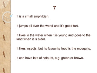 7
It is a small amphibian.
It jumps all over the world and it’s good fun.
It lives in the water when it is young and goes to the
land when it is older.
It likes insects, but its favourite food is the mosquito.
It can have lots of colours, e.g. green or brown.
 