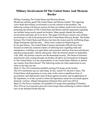 Military Involvement Of The United States And Mexican
Border
Military Guarding The United States and Mexican Border
Should our military guard The United States and Mexico border? The opposing
views think that military involvement is not the solution to the problem. The
following writing will discuss reasons for that our military needs to be involved in
protecting the borders of The United State and Mexico and the arguments regarding
our military being used to guard our borders. Many people dispute the military
involvement and many are in its favor. This paper will discuss reasons why military
involvement is vital in the protection of the United States Mexican border. The border
between The United States and Mexico has been the routes used for trafficking drugs,
illegal immigrants and the entry ... Show more content on Helpwriting.net ...
In our past history, The United States Customs and border officials have been
focused on relatively common matters of enforcing laws regarding trade and
immigration, watching over agriculture and economic interests from pest and disease,
and processing people, vehicles and goods. After the terrorist attacks on September
11th, 2001, the primary concern was the homeland security. The threat of terrorists
and terrorist tools coming through our borders all add to an increased set of dangers
to The United States. Is it the responsibility of our United States Military to defend
our country from these threats? The following myths are often understood as true,
when in fact they are not.
Myth #1 The US Constitution prohibits posting US troops on the border;
The US Constitution says no such thing. In fact, Article VI, Section 4 states: The
United States shall guarantee to every state in this union a republican form of
government, and shall protect each of them against invasion; and on application of
the legislature, or of the executive (when the legislature cannot be convened) against
domestic violence. (Illegal Immigration Solutions Pros and Cons (2012))
Myth #2 The Posse Comitatus Act prohibits US troops from guarding US borders.
This 1878 act was enacted to prevent Union troops from continuing to enforce federal
laws in the defeated South after the
 