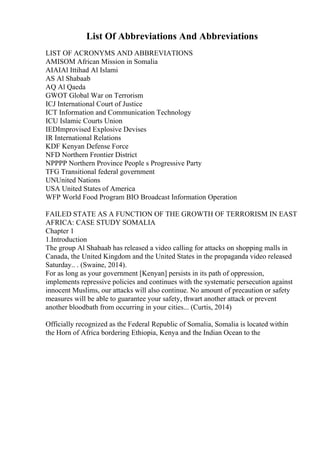 List Of Abbreviations And Abbreviations
LIST OF ACRONYMS AND ABBREVIATIONS
AMISOM African Mission in Somalia
AIAIAl Ittihad Al Islami
AS Al Shabaab
AQ Al Qaeda
GWOT Global War on Terrorism
ICJ International Court of Justice
ICT Information and Communication Technology
ICU Islamic Courts Union
IEDImprovised Explosive Devises
IR International Relations
KDF Kenyan Defense Force
NFD Northern Frontier District
NPPPP Northern Province People s Progressive Party
TFG Transitional federal government
UNUnited Nations
USA United States of America
WFP World Food Program BIO Broadcast Information Operation
FAILED STATE AS A FUNCTION OF THE GROWTH OF TERRORISM IN EAST
AFRICA: CASE STUDY SOMALIA
Chapter 1
1.Introduction
The group Al Shabaab has released a video calling for attacks on shopping malls in
Canada, the United Kingdom and the United States in the propaganda video released
Saturday.. . (Swaine, 2014).
For as long as your government [Kenyan] persists in its path of oppression,
implements repressive policies and continues with the systematic persecution against
innocent Muslims, our attacks will also continue. No amount of precaution or safety
measures will be able to guarantee your safety, thwart another attack or prevent
another bloodbath from occurring in your cities... (Curtis, 2014)
Officially recognized as the Federal Republic of Somalia, Somalia is located within
the Horn of Africa bordering Ethiopia, Kenya and the Indian Ocean to the
 