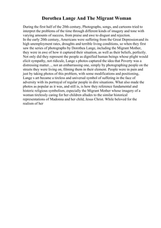 Dorothea Lange And The Migrant Woman
During the first half of the 20th century, Photographs, songs, and cartoons tried to
interpret the problems of the time through different kinds of imagery and tone with
varying amounts of success, from praise and awe to disgust and rejection.
In the early 20th century, Americans were suffering from the Great Depressionand its
high unemployment rates, droughts and terrible living conditions, so when they first
saw the series of photographs by Dorothea Lange, including the Migrant Mother,
they were in awe of how it captured their situation, as well as their beliefs, perfectly.
Not only did they represent the people as dignified human beings whose plight would
elicit sympathy, not ridicule, Lange s photos captured the idea that Poverty was a
distressing matter..., not an embarrassing one, simply by photographing people on the
streets they were living on, filming them in their element. People were in pain and
just by taking photos of this problem, with some modifications and positioning,
Lange s art became a tireless and universal symbol of suffering in the face of
adversity with its portrayal of regular people in dire situations. What also made the
photos as popular as it was, and still is, is how they reference fundamental and
historic religious symbolism, especially the Migrant Mother whose imagery of a
woman tirelessly caring for her children alludes to the similar historical
representations of Madonna and her child, Jesus Christ. While beloved for the
realism of her
 