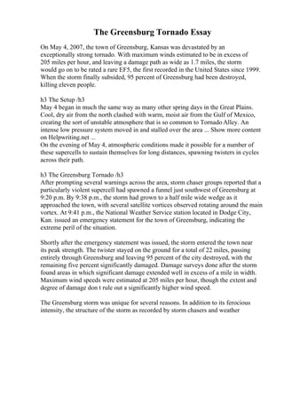 The Greensburg Tornado Essay
On May 4, 2007, the town of Greensburg, Kansas was devastated by an
exceptionally strong tornado. With maximum winds estimated to be in excess of
205 miles per hour, and leaving a damage path as wide as 1.7 miles, the storm
would go on to be rated a rare EF5, the first recorded in the United States since 1999.
When the storm finally subsided, 95 percent of Greensburg had been destroyed,
killing eleven people.
h3 The Setup /h3
May 4 began in much the same way as many other spring days in the Great Plains.
Cool, dry air from the north clashed with warm, moist air from the Gulf of Mexico,
creating the sort of unstable atmosphere that is so common to Tornado Alley. An
intense low pressure system moved in and stalled over the area ... Show more content
on Helpwriting.net ...
On the evening of May 4, atmospheric conditions made it possible for a number of
these supercells to sustain themselves for long distances, spawning twisters in cycles
across their path.
h3 The Greensburg Tornado /h3
After prompting several warnings across the area, storm chaser groups reported that a
particularly violent supercell had spawned a funnel just southwest of Greensburg at
9:20 p.m. By 9:38 p.m., the storm had grown to a half mile wide wedge as it
approached the town, with several satellite vortices observed rotating around the main
vortex. At 9:41 p.m., the National Weather Service station located in Dodge City,
Kan. issued an emergency statement for the town of Greensburg, indicating the
extreme peril of the situation.
Shortly after the emergency statement was issued, the storm entered the town near
its peak strength. The twister stayed on the ground for a total of 22 miles, passing
entirely through Greensburg and leaving 95 percent of the city destroyed, with the
remaining five percent significantly damaged. Damage surveys done after the storm
found areas in which significant damage extended well in excess of a mile in width.
Maximum wind speeds were estimated at 205 miles per hour, though the extent and
degree of damage don t rule out a significantly higher wind speed.
The Greensburg storm was unique for several reasons. In addition to its ferocious
intensity, the structure of the storm as recorded by storm chasers and weather
 