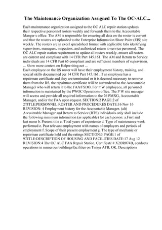 The Maintenance Organization Assigned To The OC-ALC...
Each maintenance organization assigned to the OC ALC repair station updates
their respective personnel rosters weekly and forwards them to the Accountable
Manger s office. The AM is responsible for ensuring all data on the roster is current
and that the rosters are uploaded to the Enterprise Information Share Point (EIS) site
weekly. The rosters are in excel spreadsheet format with applicable tabs identifying
supervisors, managers, inspectors, and authorized return to service personnel. The
OC ALC repair station requirement to update all rosters weekly, ensure all rosters
are current and compliant with 14 CFR Part 145.161. The AM and Return to Service
individuals are 14 CFR Part 65 compliant and are sufficient members of supervision.
... Show more content on Helpwriting.net ...
Each employee on the RS roster will have their employment history, training, and
special skills documented per 14 CFR Part 145.161. If an employee has a
repairman certificate and they are terminated or it is deemed necessary to remove
them from the RS, the repairman certificate will be surrendered to the Accountable
Manager who will return it to the FAA/FSDO. For P W employees, all personnel
information is maintained by the PWOC Operations office. The P W site manager
will access and provide all required information to the 76 PMXG, Accountable
Manager, and/or the FAA upon request. SECTION:2 PAGE:2 of
2TITLE:PERSONNEL ROSTER AND PROCEDURES DATE:16 Nov 16
REVISION: 4 Employment history for the Accountable Manager, (alt)
Accountable Manager and Return to Service (RTS) individuals only shall include
the following minimum information (as applicable) for each person: a.First and
last name b. Present title c. Total years of experience d. Type of maintenance work
performed e. Past relevant employment with names of employers and periods of
employment f. Scope of their present employment g. The type of mechanic or
repairman certificate held and the ratings SECTION:3 PAGE:1 of
9TITLE:DESCRIPTION OF HOUSING AND FACILITIES DATE:17 Aug 12
REVISION:4 The OC ALC FAA Repair Station, Certificate # X2OR074B, conducts
operations in numerous buildings/facilities on Tinker AFB, OK. Descriptions
 