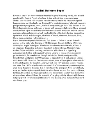 Favism Research Paper
Favism is one of the most common inherited enzyme deficiency where, 400 million
people suffer from it. People who have favism and eat fava beans experience
anemia that can often lead to death. Favism directly affects the circulatory system
because many red blood cells are destroyed.Favism is the result of a lack of glucose 6
phosphate dehydrogenase, G6PD, which is supposed to get rid of free radicals in the
blood. Free radicals are molecules or atoms with an unpaired electron. These unpaired
electrons seek a pair with another electron from different molecules and can cause a
damaging chemical reaction, which can lead to the cell s death. Favism has multiple
symptoms, which include fatigue, shortness of breath, dizziness, headache, fever,...
Show more content on Helpwriting.net ...
It was treated through the avoidance of fava beans. If favism is such a difficult
disease to live with, why do many of Mediterranean descent still have it? Favism
actually has helped in the past, this disease saved many from Malaria. Malaria is
an infectious disease that kills more than the 1 million infected. Once infected,
terrible fevers and chills, vomiting, and anemia will follow. It is especially
dangerous for children and pregnant women. Malaria is caused when a parasitic
protozoa enters the bloodstream through an infected female mosquitoes bite.
Neanderthals used plants 60,000 years ago to begin to treat it, and Ancient Greeks
used opium milk. However Favism came around, even with the potential of anemia,
it protected against the threat of Malaria, which was very common in these regions
and more fatal. If Favism allows for the survival of humanity and protection against
even more dangerous diseases, then it will stay in the gene pool. Now a while back,
most survival took place outside in fields where beans, such as fava, were cultivated
for food. In addition the housing situation was not the most sanitary thus the surplus
of mosquitoes whom all have the potential of carrying malaria. Malaria killed many
yet people with favism managed to survive. This disease saved humanity thus it will
stay in our gene
 