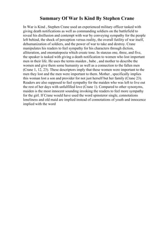 Summary Of War Is Kind By Stephen Crane
In War is Kind , Stephen Crane used an experienced military officer tasked with
giving death notifications as well as commanding soldiers on the battlefield to
reveal his disillusion and contempt with war by conveying sympathy for the people
left behind, the shock of perception versus reality, the overall futility of war itself,
dehumanization of soldiers, and the power of war to take and destroy. Crane
manipulates his readers to feel sympathy for his characters through diction,
alliteration, and onomatopoeia which create tone. In stanzas one, three, and five,
the speaker is tasked with giving a death notification to women who lost important
men in their life. He uses the terms maiden , babe , and mother to describe the
women and give them some humanity as well as a connection to the fallen men
(Crane 1, 12, 23). These descriptors imply that these women were important to the
men they lost and the men were important to them. Mother , specifically implies
this woman lost a son and provider for not just herself but her family (Crane 23).
Readers are also supposed to feel sympathy for the maiden who was left to live out
the rest of her days with unfulfilled love (Crane 1). Compared to other synonyms,
maiden is the most innocent sounding invoking the readers to feel more sympathy
for the girl. If Crane would have used the word spinsteror single, connotations
loneliness and old maid are implied instead of connotations of youth and innocence
implied with the word
 
