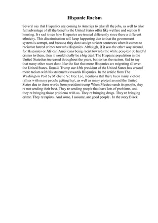 Hispanic Racism
Several say that Hispanics are coming to America to take all the jobs, as well to take
full advantage of all the benefits the United States offer like welfare and section 8
housing. It s sad to see how Hispanics are treated differently since there a different
ethnicity. This discrimination will keep happening due to that the government
system is corrupt, and because they don t assign stricter sentences when it comes to
racismor hatred crimes towards Hispanics. Although, if it was the other way around
for Hispanics or African Americans being racist towards the white peopleor do hateful
crimes to them, then it would totally be a big deal. The Hispanic population in the
United Stateshas increased throughout the years, but so has the racism. Sad to say
that many other races don t like the fact that more Hispanics are migrating all over
the United States. Donald Trump our 45th president of the United States has created
more racism with his statements towards Hispanics. In the article from The
Washington Post by Michelle Ye Hee Lee, mentions that there been many violent
rallies with many people getting hurt, as well as many protest around the United
States due to these words from president trump When Mexico sends its people, they
re not sending their best. They re sending people that have lots of problems, and
they re bringing those problems with us. They re bringing drugs. They re bringing
crime. They re rapists. And some, I assume, are good people . In the story Black
 