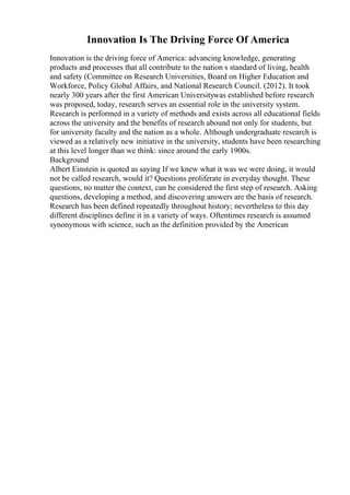 Innovation Is The Driving Force Of America
Innovation is the driving force of America: advancing knowledge, generating
products and processes that all contribute to the nation s standard of living, health
and safety (Committee on Research Universities, Board on Higher Education and
Workforce, Policy Global Affairs, and National Research Council. (2012). It took
nearly 300 years after the first American Universitywas established before research
was proposed, today, research serves an essential role in the university system.
Research is performed in a variety of methods and exists across all educational fields
across the university and the benefits of research abound not only for students, but
for university faculty and the nation as a whole. Although undergraduate research is
viewed as a relatively new initiative in the university, students have been researching
at this level longer than we think: since around the early 1900s.
Background
Albert Einstein is quoted as saying If we knew what it was we were doing, it would
not be called research, would it? Questions proliferate in everyday thought. These
questions, no matter the context, can be considered the first step of research. Asking
questions, developing a method, and discovering answers are the basis of research.
Research has been defined repeatedly throughout history; nevertheless to this day
different disciplines define it in a variety of ways. Oftentimes research is assumed
synonymous with science, such as the definition provided by the American
 