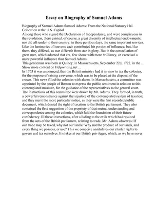 Essay on Biography of Samuel Adams
Biography of Samuel Adams Samuel Adams: From the National Statuary Hall
Collection at the U.S. Capitol
Among those who signed the Declaration of Independence, and were conspicuous in
the revolution, there existed, of course, a great diversity of intellectual endowments;
nor did all render to their country, in those perilous days, the same important services.
Like the luminaries of heavens each contributed his portion of influence; but, like
them, they differed, as star differeth from star in glory. But in the constellation of
great men, which adorned that era, few shone with more brilliancy, or exercised a
more powerful influence than Samuel Adams.
This gentleman was born at Quincy, in Massachusetts, September 22d, 1722, in the ...
Show more content on Helpwriting.net ...
In 1763 it was announced, that the British ministry had it in view to tax the colonies,
for the purpose of raising a revenue, which was to be placed at the disposal of the
crown. This news filled the colonies with alarm. In Massachusetts, a committee was
appointed by the people of Boston to express the public sentiment in relation to this
contemplated measure, for the guidance of the representatives to the general court.
The instructions of this committee were drawn by Mr. Adams. They formed, in truth,
a powerful remonstrance against the injustice of the contemplated system of taxation;
and they merit the more particular notice, as they were the first recorded public
document, which denied the right of taxation to the British parliament. They also
contained the first suggestion of the propriety of that mutual understanding and
correspondence among the colonies, which laid the foundation of their future
confederacy. Ill these instructions, after alluding to the evils which had resulted
from the acts of the British parliament, relating to trade, Mr. Adams observes: If
our trade may be taxed, why not our lands? Why not the produce of our lands, and
every thing we possess, or use? This we conceive annihilates our charter rights to
govern and tax ourselves. It strikes at our British privileges, which, as we have never
 