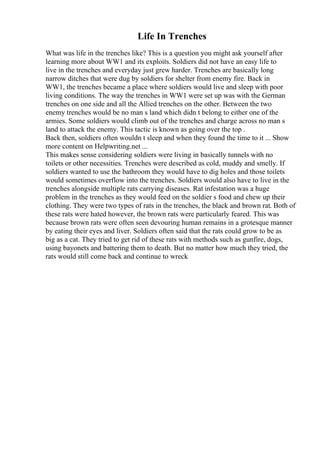 Life In Trenches
What was life in the trenches like? This is a question you might ask yourself after
learning more about WW1 and its exploits. Soldiers did not have an easy life to
live in the trenches and everyday just grew harder. Trenches are basically long
narrow ditches that were dug by soldiers for shelter from enemy fire. Back in
WW1, the trenches became a place where soldiers would live and sleep with poor
living conditions. The way the trenches in WW1 were set up was with the German
trenches on one side and all the Allied trenches on the other. Between the two
enemy trenches would be no man s land which didn t belong to either one of the
armies. Some soldiers would climb out of the trenches and charge across no man s
land to attack the enemy. This tactic is known as going over the top .
Back then, soldiers often wouldn t sleep and when they found the time to it ... Show
more content on Helpwriting.net ...
This makes sense considering soldiers were living in basically tunnels with no
toilets or other necessities. Trenches were described as cold, muddy and smelly. If
soldiers wanted to use the bathroom they would have to dig holes and those toilets
would sometimes overflow into the trenches. Soldiers would also have to live in the
trenches alongside multiple rats carrying diseases. Rat infestation was a huge
problem in the trenches as they would feed on the soldier s food and chew up their
clothing. They were two types of rats in the trenches, the black and brown rat. Both of
these rats were hated however, the brown rats were particularly feared. This was
because brown rats were often seen devouring human remains in a grotesque manner
by eating their eyes and liver. Soldiers often said that the rats could grow to be as
big as a cat. They tried to get rid of these rats with methods such as gunfire, dogs,
using bayonets and battering them to death. But no matter how much they tried, the
rats would still come back and continue to wreck
 