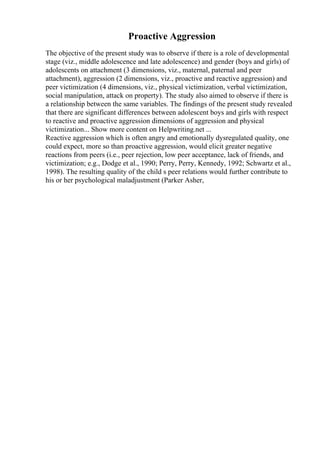 Proactive Aggression
The objective of the present study was to observe if there is a role of developmental
stage (viz., middle adolescence and late adolescence) and gender (boys and girls) of
adolescents on attachment (3 dimensions, viz., maternal, paternal and peer
attachment), aggression (2 dimensions, viz., proactive and reactive aggression) and
peer victimization (4 dimensions, viz., physical victimization, verbal victimization,
social manipulation, attack on property). The study also aimed to observe if there is
a relationship between the same variables. The findings of the present study revealed
that there are significant differences between adolescent boys and girls with respect
to reactive and proactive aggression dimensions of aggression and physical
victimization... Show more content on Helpwriting.net ...
Reactive aggression which is often angry and emotionally dysregulated quality, one
could expect, more so than proactive aggression, would elicit greater negative
reactions from peers (i.e., peer rejection, low peer acceptance, lack of friends, and
victimization; e.g., Dodge et al., 1990; Perry, Perry, Kennedy, 1992; Schwartz et al.,
1998). The resulting quality of the child s peer relations would further contribute to
his or her psychological maladjustment (Parker Asher,
 
