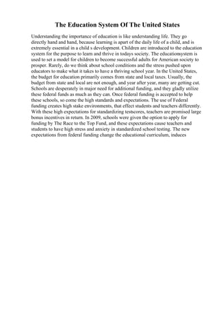 The Education System Of The United States
Understanding the importance of education is like understanding life. They go
directly hand and hand, because learning is apart of the daily life of a child, and is
extremely essential in a child s development. Children are introduced to the education
system for the purpose to learn and thrive in todays society. The educationsystem is
used to set a model for children to become successful adults for American society to
prosper. Rarely, do we think about school conditions and the stress pushed upon
educators to make what it takes to have a thriving school year. In the United States,
the budget for education primarily comes from state and local taxes. Usually, the
budget from state and local are not enough, and year after year, many are getting cut.
Schools are desperately in major need for additional funding, and they gladly utilize
these federal funds as much as they can. Once federal funding is accepted to help
these schools, so come the high standards and expectations. The use of Federal
funding creates high stake environments, that effect students and teachers differently.
With these high expectations for standardizing testscores, teachers are promised large
bonus incentives in return. In 2009, schools were given the option to apply for
funding by The Race to the Top Fund, and these expectations cause teachers and
students to have high stress and anxiety in standardized school testing. The new
expectations from federal funding change the educational curriculum, induces
 