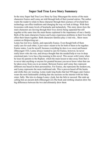 Super Sad True Love Story Summary
In the story Super Sad True Love Story by Gary Shteyngart the stories of the main
characters Eunice and Lenny are told through both of their journal entries. The author
wants the reader to relate to these character through their journeys of loveland how
technology can effect traditions and changing the way we look at things. With their
lovecomes with many levels of heartache and melancholy. This story shows how the
main characters are moving through their lives slowly being separated but still
together at the same time the main theme explained is the importance of one s family.
Both of the main characters Eunice and Lenny experience problems in their lives that
effect their future together. Both characters families play a vital role... Show more
content on Helpwriting.net ...
Lenny has lost love, family, and especially Eunice. Even though both of them
really care for each other, it just wasn t meant to be for both of them to be together.
Eunice states, I can be myself, because everything he does is so sweet and honest
(Shteyngart 143). Lenny always wanted to care for Eunice, however, he never
really knew who she was, and always thought that she needed help or was in deep
emotional pain. Love has a big meaning in this novel. This occurs with Lenny when
he loses his parents to the Rupture. which the main lesson to take away from that is
to never take anything or anyone for granted because you never know when that can
be taken away from you in an instant. Between Eunice and Lenny they represent
different eras based on their personalities. For Eunice, she represents the modern era,
and Lenny represents the more traditional side. This is proven based off the books
and cloths they are wearing. Lenny reads long books that last 930 pages and, Eunice
wears the most fashionable clothing that she auctions on the internet with her baby
sister, Sally. She tries to change Lenny s look, but she fails to succeed. She ends up
calling him an ancient dork (Shteyngart 22).The book and clothing situation drew the
big differences between the two and ultimately drew them
 