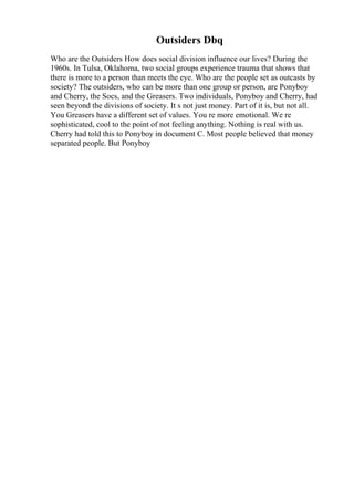 Outsiders Dbq
Who are the Outsiders How does social division influence our lives? During the
1960s. In Tulsa, Oklahoma, two social groups experience trauma that shows that
there is more to a person than meets the eye. Who are the people set as outcasts by
society? The outsiders, who can be more than one group or person, are Ponyboy
and Cherry, the Socs, and the Greasers. Two individuals, Ponyboy and Cherry, had
seen beyond the divisions of society. It s not just money. Part of it is, but not all.
You Greasers have a different set of values. You re more emotional. We re
sophisticated, cool to the point of not feeling anything. Nothing is real with us.
Cherry had told this to Ponyboy in document C. Most people believed that money
separated people. But Ponyboy
 