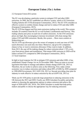 European Union ( Eu ) Action
2.2 European Union (EU) action
The EU was developing a particular system to mitigate CO2 and other GHG
emissions. In 2005, the EU establishes an effective system, which is EU Emissions
Trading Scheme (EU ETS) (European Communities, 2013). The EU ETS considers as
effective system to combat climate change and tool to reduce CO2 and other GHG
(European Communities, 2015).
The EU ETS has biggest and first main emissions trading in the world. This system
includes 28 countries from the EU as well Iceland, Liechtenstein and Norway. This
trading scheme puts price on each ton of carbon emissions. As the CO2 emissions
prices are high, thus encouraging to increase investment with clean energy that
reduce CO2 and GHG emissions. Beside, this system ... Show more content on
Helpwriting.net ...
The EU ETS cap allowance gives the owner of company to emit one tone of CO2
(each allowance can used only one time). Moreover, cap gives EU companies
chance to buy or receive emissions allowance if they want to trade. In addition,
from 2013, the cap will be making change by reduce emission about 1.74% every
year from power plants and installations. That means GHG emission in 2020 will be
reduce around 21% compared to 2005 (European Communities, 2013).
2.3 local responses
In light to local response for UK to mitigate CO2 emission and other GHG, it has
established Climate Change Act on 26 November 2008. These act aims to several
legislation that helps to manage and address climate change (GOV.UK, 2013 a).
Therefore, the act works to achieve aims as the following: First, make certain
economic way to reduce emissions and reduce about 80% of GHG by 2050 compared
to 1990 (HM Government, 2011 GOV.UK, 2013 a). Second, providing clear plan for
industry to work effective in reduce emission by the act (GOV.UK, 2013 a).
Third, use EU ETS policy to provide large proportion to reducing emissions in the
UK between the 2013 and 2020. Fourth, use 2050 Calculator by public and policy
makers to choosing the appropriate options to reduce emission and achieve the
target of 2050 (GOV.UK, 2014). The 2050 Calculator is model that help policy
makers and public to choose the appropriate way for reducing emissions
 