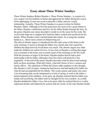 Essay about Those Winter Sundays
Those Winter Sundays Robert Hayden s, Those Winter Sundays , is a poem of a
son s regret over his inability to honor and appreciate his father during the course
of his upbringing. It uses one event to describe a father and son s entire
relationship. Actually, Those Winter Sundays is a poem written for Robert
Hayden s father. Although at first the poem does not seem to be a great tribute to
his father, Hayden s admiration and love for his father breaks through the lines. In
the poem, Hayden uses many descriptive words to set the scene for his work. His
vivid words help me to imagine how hard his father worked and sacrificed for his
family. When Hayden writes cracked hands that ached , he is using the cracked
hands as a... Show more content on Helpwriting.net ...
The idea of chronic angers is introduced into the calm scene of the home in the
early morning. It seems as though the father was a harsh man who scared his
children but deep down he loved them very much. The chronic angers was what
made the children not realize his love. It was clear in Hayden s writing that anger
was a constant in the home; just as much a part of the mornings as the fire itself.
With the presence of anger in the home, Hayden implies that he had a poor
relationship with his father, although it may have been self protective, but
ungrateful. At the end of the poem, Hayden describes what he discovered looking
back on those mornings, What did I know, what did I know of love s austere and
lonely offices . The repetition of What did I know adds emphasis to this thought,
like Hayden is full of regret, wishing he had known, and had thanked his father for
what he had accomplished for his family. The words austere and lonely also carry
a lot of meaning that can be interpreted as a lack of caring, as well as the father s
harsh treatment of his children. As he grew up, Hayden realized that his father was
totally self sacrificing. His father took no thought for his own comfort. As a child
Hayden doubted his father s love, but as he grew older he realized that love is often
expressed silently and indirectly by actions and not words. In the end, Hayden finally
 