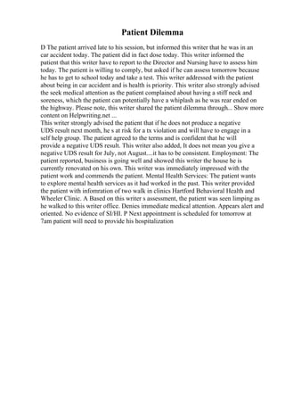 Patient Dilemma
D The patient arrived late to his session, but informed this writer that he was in an
car accident today. The patient did in fact dose today. This writer informed the
patient that this writer have to report to the Director and Nursing have to assess him
today. The patient is willing to comply, but asked if he can assess tomorrow because
he has to get to school today and take a test. This writer addressed with the patient
about being in car accident and is health is priority. This writer also strongly advised
the seek medical attention as the patient complained about having a stiff neck and
soreness, which the patient can potentially have a whiplash as he was rear ended on
the highway. Please note, this writer shared the patient dilemma through... Show more
content on Helpwriting.net ...
This writer strongly advised the patient that if he does not produce a negative
UDS result next month, he s at risk for a tx violation and will have to engage in a
self help group. The patient agreed to the terms and is confident that he will
provide a negative UDS result. This writer also added, It does not mean you give a
negative UDS result for July, not August....it has to be consistent. Employment: The
patient reported, business is going well and showed this writer the house he is
currently renovated on his own. This writer was immediately impressed with the
patient work and commends the patient. Mental Health Services: The patient wants
to explore mental health services as it had worked in the past. This writer provided
the patient with infomration of two walk in clinics Hartford Behavioral Health and
Wheeler Clinic. A Based on this writer s assessment, the patient was seen limping as
he walked to this writer office. Denies immediate medical attention. Appears alert and
oriented. No evidence of SI/HI. P Next appointment is scheduled for tomorrow at
7am patient will need to provide his hospitalization
 