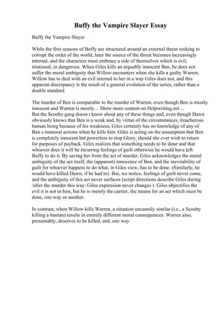 Buffy the Vampire Slayer Essay
Buffy the Vampire Slayer
While the first seasons of Buffy are structured around an external threat seeking to
corrupt the order of the world, later the source of the threat becomes increasingly
internal, and the characters must embrace a side of themselves which is evil,
irrational, or dangerous. When Giles kills an arguably innocent Ben, he does not
suffer the moral ambiguity that Willow encounters when she kills a guilty Warren.
Willow has to deal with an evil internal to her in a way Giles does not, and this
apparent discrepancy is the result of a general evolution of the series, rather than a
double standard.
The murder of Ben is comparable to the murder of Warren, even though Ben is mostly
innocent and Warren is mostly... Show more content on Helpwriting.net ...
But the Scooby gang doesn t know about any of these things and, even though Dawn
obviously knows that Ben is a weak and, by virtue of the circumstances, treacherous
human being because of his weakness, Giles certainly has no knowledge of any of
Ben s immoral actions when he kills him. Giles is acting on the assumption that Ben
is completely innocent but powerless to stop Glory, should she ever wish to return
for purposes of payback. Giles realizes that something needs to be done and that
whoever does it will be incurring feelings of guilt otherwise he would have left
Buffy to do it. By saving her from the act of murder, Giles acknowledges the moral
ambiguity of the act itself, the (apparent) innocence of Ben, and the inevitability of
guilt for whoever happens to do what, in Giles view, has to be done. (Similarly, he
would have killed Dawn, if he had to). But, we notice, feelings of guilt never come,
and the ambiguity of this act never surfaces (script directions describe Giles during
/after the murder this way: Giles expression never changes ). Giles objectifies the
evil it is not in him, but he is merely the carrier, the means for an act which must be
done, one way or another.
In contrast, when Willow kills Warren, a situation uncannily similar (i.e., a Scooby
killing a human) results in entirely different moral consequences. Warren also,
presumably, deserves to be killed, and, one way
 