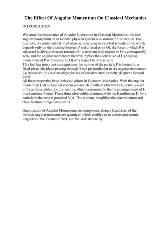 The Effect Of Angular Momentum On Classical Mechanics
INTRODUCTION
We know the importance of Angular Momentum in Classical Mechanics; the total
angular momentum of an isolated physical system is a constant of the motion. For
example, if a point particle P, of mass m, is moving in a central potential (one which
depends only on the distance between P and a fixed point O), the force to which P is
subjected is always directed towards O. Its moment with respect to O is consequently
zero, and the angular momentum theorem implies that derivative of L (Angular
momentum of P with respect to O) with respect to time is zero.
This fact has important consequences: the motion of the particle P is limited to a
fixed plane (the plane passing through O and perpendicular to the angular momentum
L); moreover, this motion obeys the law of constant areal velocity (Kepler s Second
Law).
All these properties have their equivalents in Quantum Mechanics. With the angular
momentum L of a classical system is associated with an observable L, actually a set
of three observables, Lx, Ly, and Lz, which correspond to the three components of L
in a Cartesian Frame. These three observables commute with the Hamiltonian H for a
particle in the central potential V(r). This property simplifies the determination and
classification of eigenstates of H.
Quantization of Angular Momentum: the component, along a fixed axis, of the
intrinsic angular momenta are quantized, which enables us to understand atomic
magnetism, the Zeeman Effect, etc. We shall denote by
 