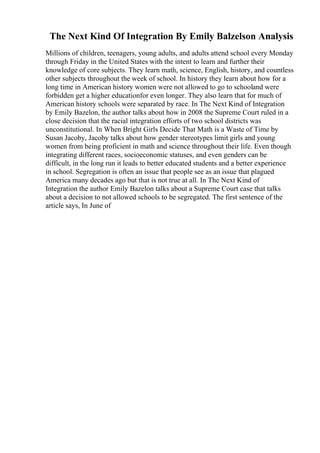 The Next Kind Of Integration By Emily Balzelson Analysis
Millions of children, teenagers, young adults, and adults attend school every Monday
through Friday in the United States with the intent to learn and further their
knowledge of core subjects. They learn math, science, English, history, and countless
other subjects throughout the week of school. In history they learn about how for a
long time in American history women were not allowed to go to schooland were
forbidden get a higher educationfor even longer. They also learn that for much of
American history schools were separated by race. In The Next Kind of Integration
by Emily Bazelon, the author talks about how in 2008 the Supreme Court ruled in a
close decision that the racial integration efforts of two school districts was
unconstitutional. In When Bright Girls Decide That Math is a Waste of Time by
Susan Jacoby, Jacoby talks about how gender stereotypes limit girls and young
women from being proficient in math and science throughout their life. Even though
integrating different races, socioeconomic statuses, and even genders can be
difficult, in the long run it leads to better educated students and a better experience
in school. Segregation is often an issue that people see as an issue that plagued
America many decades ago but that is not true at all. In The Next Kind of
Integration the author Emily Bazelon talks about a Supreme Court case that talks
about a decision to not allowed schools to be segregated. The first sentence of the
article says, In June of
 