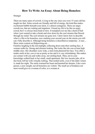 How To Write An Essay About Being Homeless
Stranger
There are many types of crowds. Living in the city since you were 15 years old has
taught me that. Some crowds are friendly and full of energy, the kind that makes
excitement bubble beneath your chest, it s almost contagious. There are angry
crowds too, that are rushing and impatient. I found my life to be like an angry
crowd, but I ve always been kind of slow. It trampled over me like a herd of bull
when i just wanted to take a break and slow down by the cool streams that flowed
through my mind. The cool streams are gone now. I don t know how to describe
what it s like to be homeless, now marking your second year on the streets you still
can t fully describe it. Although being homeless is described as temporary , it sure ...
Show more content on Helpwriting.net ...
Families laughing in the red stoplight, reflecting down onto their smiling face. A
woman walks by. Strong and element looking. She looks like she was at least high
middle class. Her shoulders were wide, a stern look plastered her face. You offer a
tender smile at her, you re not as pretty as her and it is very intimidating. She makes
eye contact with you and walks away, not smiling back. Then, not to your
knowledge walked back to her small, small apartment. Her low income jobs, all in
fast food, left her with virtually nothing. That tended smile, even if she didn t return
it, made her night. The smile warmed her heart and haunted her dreams. Like a new
person, a new insight, not all homeless are violent. The small act of kindness not
most would give to a woman of color, or a woman at
 