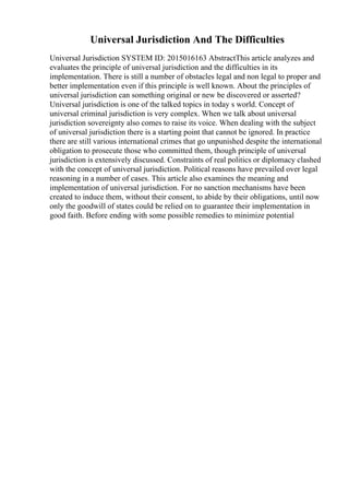 Universal Jurisdiction And The Difficulties
Universal Jurisdiction SYSTEM ID: 2015016163 AbstractThis article analyzes and
evaluates the principle of universal jurisdiction and the difficulties in its
implementation. There is still a number of obstacles legal and non legal to proper and
better implementation even if this principle is well known. About the principles of
universal jurisdiction can something original or new be discovered or asserted?
Universal jurisdiction is one of the talked topics in today s world. Concept of
universal criminal jurisdiction is very complex. When we talk about universal
jurisdiction sovereignty also comes to raise its voice. When dealing with the subject
of universal jurisdiction there is a starting point that cannot be ignored. In practice
there are still various international crimes that go unpunished despite the international
obligation to prosecute those who committed them, though principle of universal
jurisdiction is extensively discussed. Constraints of real politics or diplomacy clashed
with the concept of universal jurisdiction. Political reasons have prevailed over legal
reasoning in a number of cases. This article also examines the meaning and
implementation of universal jurisdiction. For no sanction mechanisms have been
created to induce them, without their consent, to abide by their obligations, until now
only the goodwill of states could be relied on to guarantee their implementation in
good faith. Before ending with some possible remedies to minimize potential
 