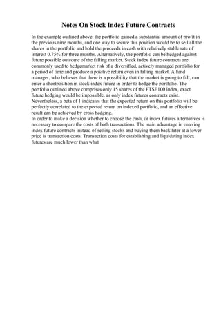 Notes On Stock Index Future Contracts
In the example outlined above, the portfolio gained a substantial amount of profit in
the previous nine months, and one way to secure this position would be to sell all the
shares in the portfolio and hold the proceeds in cash with relatively stable rate of
interest 0.75% for three months. Alternatively, the portfolio can be hedged against
future possible outcome of the falling market. Stock index future contracts are
commonly used to hedgemarket risk of a diversified, actively managed portfolio for
a period of time and produce a positive return even in falling market. A fund
manager, who believes that there is a possibility that the market is going to fall, can
enter a shortposition in stock index future in order to hedge the portfolio. The
portfolio outlined above comprises only 15 shares of the FTSE100 index, exact
future hedging would be impossible, as only index futures contracts exist.
Nevertheless, a beta of 1 indicates that the expected return on this portfolio will be
perfectly correlated to the expected return on indexed portfolio, and an effective
result can be achieved by cross hedging.
In order to make a decision whether to choose the cash, or index futures alternatives is
necessary to compare the costs of both transactions. The main advantage in entering
index future contracts instead of selling stocks and buying them back later at a lower
price is transaction costs. Transaction costs for establishing and liquidating index
futures are much lower than what
 