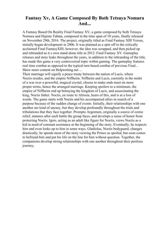 Fantasy Xv, A Game Composed By Both Tetsuya Nomura
And...
A Fantasy Based On Reality Final Fantasy XV, a game composed by both Tetsuya
Nomura and Hajime Tabata, composed in the time span of 10 years, finally released
on November 29th, 2016. The project, originally titled as Final Fantasy XIII Versus,
initially began development in 2006. It was planned as a spin off to the critically
acclaimed Final FantasyXIII; however, the idea was scrapped, and then picked up
and rebranded as it s own stand alone title in 2012: Final Fantasy XV. Gameplay
releases and story leaks throughout the years, in addition to the rebranding of the title,
has made this game a very controversial topic within gaming. The gameplay features
real time combat as opposed to the typical turn based combat of previous Final...
Show more content on Helpwriting.net ...
Their marriage will signify a peace treaty between the nation of Lucis, where
Noctis resides, and the empire Niflheim. Niflheim and Lucis, currently in the midst
of a war over a powerful, magical crystal, choose to make ends meet on more
proper terms, hence the arranged marriage. Keeping spoilers to a minimum, the
empire of Niflheim end up betraying the kingdom of Lucis, and assassinating the
king, Noctis father. Noctis, en route to Altissia, hears of this, and is at a loss of
words. The game starts with Noctis and his accompanied allies in search of a
purpose because of the sudden change of events. Initially, their relationships with one
another are kind of uneasy, but they develop profoundly throughout the trials and
tribulations that they face together. Prompto Argentum, originally a source of comic
relief, matures after each battle the group faces, and develops a sense of honor from
protecting Noctis. Ignis, acting as an adult like figure for Noctis, views Noctis as a
kid in need of constant assistance at the beginning of the story. Eventually, he respects
him and even looks up to him in some ways. Gladiolus, Noctis bodyguard, changes
drastically; he spends most of the story viewing the Prince as spoiled, but soon comes
to befriend him and put his life on the line for him without question. Together, the
companions develop strong relationships with one another throughout their perilous
journey,
 