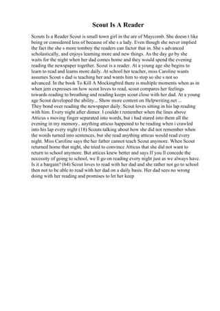 Scout Is A Reader
Scouts Is a Reader Scout is small town girl in the are of Maycomb. She doesn t like
being or considered less of because of she s a lady. Even though she never implied
the fact the she s more tomboy the readers can factor that in. She s advanced
scholastically, and enjoys learning more and new things. As the day go by she
waits for the night when her dad comes home and they would spend the evening
reading the newspaper together. Scout is a reader. At a young age she begins to
learn to read and learns more daily. At school her teacher, miss Caroline wants
assumes Scout s dad is teaching her and wants him to stop so she s not so
advanced. In the book To Kill A Mockingbird there is multiple moments when as in
when jem expresses on how scout loves to read, scout compares her feelings
towards reading to breathing and reading keeps scout close with her dad. At a young
age Scout developed the ability... Show more content on Helpwriting.net ...
They bond over reading the newspaper daily. Scout loves sitting in his lap reading
with him. Every night after dinner. I couldn t remember when the lines above
Atticus s moving finger separated into words, but i had stared into them all the
evening in my memory.. anything atticus happened to be reading when i crawled
into his lap every night (18) Scouts talking about how she did not remember when
the words turned into sentences, but she read anything atticus would read every
night. Miss Caroline says the her father cannot teach Scout anymore. When Scout
returned home that night, she tried to convince Atticus that she did not want to
return to school anymore. But atticus knew better and says If you ll concede the
necessity of going to school, we ll go on reading every night just as we always have.
Is it a bargain? (64) Scout loves to read with her dad and she rather not go to school
then not to be able to read with her dad on a daily basis. Her dad sees no wrong
doing with her reading and promises to let her keep
 