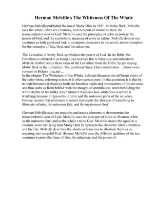 Herman Melville s The Whiteness Of The Whale
Herman Melville published the novel Moby Dick in 1851. In Moby Dick, Melville
uses the whale, other sea creatures, and elements of nature to show the
transcendental view of God. Melville uses the principles of color to portray the
power of God, and the symbolistic meaning of color in nature. Melville depicts sea
creatures as both good and bad, to juxtapose characters in the novel, and as metaphor
for the concepts of fate, God, and the unknown.
The Leviathan in Moby Dick symbolizes the power of God. In the Bible, the
Leviathan is referred to as being a sea creature that is ferocious and unbeatable.
Melville further posits these ideas of the Leviathan from the Bible, by portraying
Moby Dick as the Leviathan. The quotation Since I have undertaken ... Show more
content on Helpwriting.net ...
In the chapter The Whiteness of the Whale , Ishmael discusses the different views of
the color white, referring to how it is often seen as pure. In the quotation Is it that by
its indefiniteness it shadows forth the heartless voids and immensities of the universe,
and thus stabs us from behind with the thought of annihilation, when beholding the
white depths of the milky way? Ishmael discusses how whiteness in nature is
terrifying because it represents infinity and the unknown parts of the universe.
Ishmael asserts that whiteness in nature represents the absence of something to
illustrate infinity, the unknown fate, and the mysterious God.
Herman Melville uses sea creatures and nature elements to demonstrate the
transcendental view of God. Melville uses the concepts of color to illustrate white
as the unknown fate, and as the whale s tie to God. Melville shows the squid as a
creature more terrifying than Moby Dick to represent the character Ahab s madness
and his fate. Melville describes the sharks as ferocious to illustrate them as an
uncaring and vengeful God. Herman Melville uses the different qualities of the sea
creatures to posit the ideas of fate, the unknown, and the power of
 