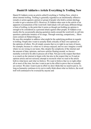 Daniel D Addario s Article Everything Is Trolling Now
Daniel D Addario wrote an article called Everything is Trolling Now, which is
about internet trolling. Trolling is generally regarded as an intentionally offensive
remark or action against a person or group of people who hold a certain ideology
in order to get a reaction (421). However, D Addario takes note in the article of an
apparent oversaturation of the word troll. Individuals will call many different things
a form of trolling, to the point that it seems as though just holding an opinion is
enough to be considered as a personal attack against other people. D Addario even
mocks this by occasionally placing quotation marks around the word troll, to call into
question a particular instance of its usage. Through sourcing, comparisons,... Show
more content on Helpwriting.net ...
He uses this metaphor to address what might be the underlying problem in regards
to trolling: People don t want to actually think critically of their own opinions or
the opinions of others. We all simply assume that we re right in our taste of music,
for example, because it s what we ve always enjoyed, and we can t imagine a world
where we are wrong in our tastes. But, despite the complexity of the internet and
the amount of data, opinions, and news articles floating around, we haven t
mentally evolved to be able to process all of that. Not just in the respect that there
is so much on the internet to begin with, but also in the respect that we ll read an
opinion article and not seriously attempt to reconcile what we read in the article
both to what know and what we believe. We want to believe that we re right either
all or most of the time, but don t want to put in the effort to prove that we actually
are correct. We don t want to put in effort we don t think that we need to put in. As
long as humanity continues to try not to really think about what we believe, the word
troll will continued to be overused by anyone and
 