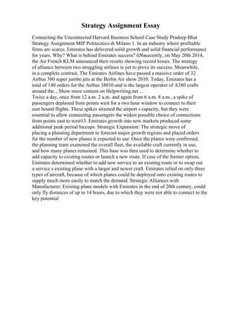 Strategy Assignment Essay
Connecting the Unconnected Harvard Business School Case Study Pradeep Bhat
Strategy Assignment MIP Politecnico di Milano 1. In an industry where profitable
firms are scarce, Emirates has delivered solid growth and solid financial performance
for years. Why? What is behind Emirates success? б№њecently, on May 20th 2014,
the Air French KLM announced their results showing record losses. The strategy
of alliance between two struggling airlines is yet to prove its success. Meanwhile,
in a complete contrast, The Emirates Airlines have passed a massive order of 32
Airbus 380 super jumbo jets at the Berlin Air show 2010. Today, Emirates has a
total of 140 orders for the Airbus 38010 and is the largest operator of A380 crafts
around the... Show more content on Helpwriting.net ...
Twice a day, once from 12 a.m. 2 a.m. and again from 6 a.m. 8 a.m., a spike of
passengers deplaned from points west for a two hour window to connect to their
east bound flights. These spikes strained the airport s capacity, but they were
essential to allow connecting passengers the widest possible choice of connections
from points east to west13. Emirates growth into new markets produced some
additional peak period hiccups. Strategic Expansion: The strategic move of
placing a planning department to forecast major growth regions and placed orders
for the number of new planes it expected to use. Once the planes were confirmed,
the planning team examined the overall fleet, the available craft currently in use,
and how many planes remained. This base was then used to determine whether to
add capacity to existing routes or launch a new route. If case of the former option,
Emirates determined whether to add new service to an existing route or to swap out
a service s existing plane with a larger and newer craft. Emirates relied on only three
types of aircraft, because of which planes could be deployed onto existing routes to
supply much more easily to match the demand. Strategic Alliances with
Manufacturer: Existing plane models with Emirates in the end of 20th century, could
only fly distances of up to 14 hours, due to which they were not able to connect to the
key potential
 