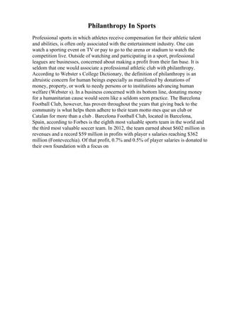 Philanthropy In Sports
Professional sports in which athletes receive compensation for their athletic talent
and abilities, is often only associated with the entertainment industry. One can
watch a sporting event on TV or pay to go to the arena or stadium to watch the
competition live. Outside of watching and participating in a sport, professional
leagues are businesses, concerned about making a profit from their fan base. It is
seldom that one would associate a professional athletic club with philanthropy.
According to Webster s College Dictionary, the definition of philanthropy is an
altruistic concern for human beings especially as manifested by donations of
money, property, or work to needy persons or to institutions advancing human
welfare (Webster s). In a business concerned with its bottom line, donating money
for a humanitarian cause would seem like a seldom seem practice. The Barcelona
Football Club, however, has proven throughout the years that giving back to the
community is what helps them adhere to their team motto mes que un club or
Catalan for more than a club . Barcelona Football Club, located in Barcelona,
Spain, according to Forbes is the eighth most valuable sports team in the world and
the third most valuable soccer team. In 2012, the team earned about $602 million in
revenues and a record $59 million in profits with player s salaries reaching $362
million (Fontevecchia). Of that profit, 0.7% and 0.5% of player salaries is donated to
their own foundation with a focus on
 