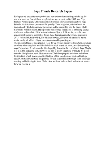 Pope Francis Research Papers
Each year we encounter new people and new events that seemingly shake up the
world around us. One of these people whom we encountered in 2013 was Pope
Francis. Almost every Christian and non Christian knows something about Pope
Francis. He was named person of the year by Time Magazine, referred to as an
inspiration by Catholics around the world, and he seemed to win the hearts of all
Christians with his charm. He especially has seemed successful at attracting young
adults and millenials to faith, a feat that is usually too difficult for even the most
experienced pastor to succeed at doing. Pope Francis certainly became popular in
2013. His charm, his honesty, his devotion to God, and even his ability to be on
social media all added... Show more content on Helpwriting.net ...
The missional task of discipleship. How do we prepare ourselves to nurture ourselves
or others when they hear a call in their lives such as that of Jesus. A call that simply
says Follow Me. A call toward a life shaped by Jesus for the rest of their days. Maybe
it is a call to a specific task, maybe it s a call to a new vocation, or maybe it s a call
to make disciples for Jesus. How do we as Christians prepare ourselves and others
for this kind of call to discipleship this kind of life transforming trust and faith in
Jesus Christ and what God has planned for our lives? It is all through faith. Through
trusting and believing in Jesus Christ. And we have to have faith and trust no matter
how we receive a
 
