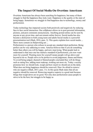 The Impact Of Social Media On Overtime Americans
Overtime Americans has always been searching for happiness, but many of them
struggle to find the happiness they truly want. Happiness is the quality or the state of
being happy. Sometimes we struggle to find happiness due to technology, money and
perfectionist.
Today technology has impacted society both positively and negatively by reducing
face to face social interaction. Our cellphones allows us to post personal information,
pictures, and post comments anonymously. Anything posted online can be seen by
anyone at any given time, and can remain online forever. Social media has also
became a distraction to both young teens and adults Social media is a powerful
procrastination tool (Shah, 2016, para. 3). This quote explains how social media ...
Show more content on Helpwriting.net ...
Perfectionist is a person who refuses to accept any standard short perfection. Being
perfect can be very addicting to some. America believes that if you do something
better than others you will be happy, and now stop trying. What people lack to
understand is that once one has started a standard of perfectionist, you now want
more for yourself. Wanting more for yourself means people will go above and
beyond to do so. People strive to be perfect to avoid judgement, shame and blame.
To avoid being judged, shamed or blamed people concluded they will do things
such as eating less, adding more makeup, working out more etc. Today s society
promotes how we should look, weigh and how much we should eat on the daily.
What does not bring happiness should be removed ( Don t be afraid to remove
who are negative (Shah, 2013, para. 11). In this quote Shah states that all are
negative should be removed. Removing negative aspects is a good start because
things that weigh down are no good. Not only does perfectionist cause people to
strive to be the best, but struggle to be happy as
 