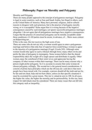 Philosophy Paper on Morality and Polygamy
Morality and Polygamy
There are many people opposed to the concept of polygamous marriages. Polygamy
is legal in some countries, such as Iran and Saudi Arabia, but illegal in others, such
as the United States of America. Many have personal, religious, and/or cultural
reasons to disagree with such practices, but is the practice of polygamy morally
wrong, or is it acceptable? Some argue that it is wrong because of the negative
consequences caused by such marriages; yet ignore successful polygamous marriages
altogether. I do not agree that all polygamous marriages have negative consequences.
I argue that the practice of consensual polygamy can be morally acceptable under
these conditions; (1) All parties must be aware, in advance, of ... Show more content
on Helpwriting.net ...
If this is the case, this tier receives the high score of one.
There are some who do not see why a woman would agree to enter a polygamous
marriage and believe that only fear of superior force could bring a woman to agree
to the injustice of a polygamous marriage (Vogel, Ursula 243). Although some
women would only agree to such a lifestyle through force, many others invite and
prefer the idea of polygamy to monogamy. Some women believe that the shared
responsibility takes the weight off a single spouse and distributes it equally. Other
women enjoy the sisterhood of their sister wives and appreciate having the
company of other women within their marriage. There can be many reasons why a
person might prefer polygamy. So it is accurate to assume that some woman do
choose polygamy willingly. The second tier is the general moral considerations. It
consists of prima facie principles which are the obvious do s and don ts that most
people have been raised with. For example, a person should tell the truth and not lie,
be fair and not cheat, help and not hurt others, unless (in that specific situation) it
must be overruled for a great reason. This tier is valued at zero to 100. In all cases,
the higher the value, the higher the morality and its permissibility. In this tier, basic
respect for individuals must be considered. There are many issues that can fall into
this category such as inequality,
 