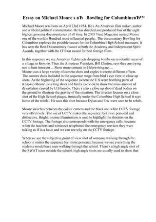 Essay on Michael Moore s вЂ Bowling for ColumbineвЂ™
Michael Moore was born on April 23rd 1954. He s An American film maker, author
and a liberal political commentator. He has directed and produced four of the eight
highest grossing documentaries of all time. In 2005 Time Magazine named Moore
one of the world s Hundred most influential people . The documentary Bowling for
Columbine explores the possible causes for the Columbine High School massacre. It
has won the Best Documentary feature at both the Academy and Independent Spirit
Awards, together with the CГ©sar award for best foreign films .
In this sequence we see American fighter jets dropping bombs on residential areas of
a village in Kosovo. Then the American President, Bill Clinton, says they are trying
not to hurt innocent ... Show more content on Helpwriting.net ...
Moore uses a large variety of camera shots and angles to create different effects.
The camera shots included in the sequence range from bird s eye view to close up
shots. At the beginning of the sequence (where the U.S were bombing parts of
Kosovo) Moore uses long shots and bird s eye view to show the mass amount of
devastation caused by U.S bombs. There s also a close up shot of dead bodies on
the ground to illustrate the gravity of the situation. The director focuses on a close
shot of the High School plaque, ironically under the Columbine High School it says
home of the rebels . He uses this shot because Dylan and Eric were seen to be rebels.
Moore switches between the colour camera and the black and white CCTV footage
very effectively. The use of CCTV makes the sequence feel more personal and
distinctive. Bright, intense illumination is used to highlight the shooters on the
CCTV footage. The footage also corresponds with the emergency calls, because
when the teachers and witnesses telephoned the emergency services they were
talking as if in a haste and we can see why on the CCTV footage.
When we see the subjective point of view shot of someone walking through the
school it makes the sequence feel more personal, because we see everything the
students would have seen walking through the school. There s a high angle shot of
the SWAT team outside the school, high angle shots are usually used to show that
 