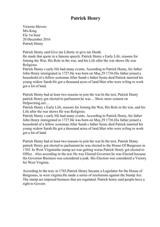 Patrick Henry
Victoria Shivers
Mis King
Ela 1st hour
20 December 2016
Patrick Henry
Patrick Henry said Give me Liberty or give me Death.
He made that quote in a famous speech. Patrick Henry s Early Life, reasons for
Joining the War, His Role in the war, and his Life after the war shows He was
Religious.
Patrick Henry s early life had many events. According to Patrick Henry, his father
John Henry immigrated in 1727.He was born on May,29 1736.His father joined a
household of a fellow scotsman.After Sarah s father Syme died Patrick married his
young widow Sarah.He got a thousand acres of land.Men who were wiling to work
got a lot of land.
Patrick Henry had at least two reasons to join the war.In the text, Patrick Henry
patrick Henry got elected to parliament.he was ... Show more content on
Helpwriting.net ...
Patrick Henry s Early Life, reasons for Joining the War, His Role in the war, and his
Life after the war shows He was Religious.
Patrick Henry s early life had many events. According to Patrick Henry, his father
John Henry immigrated in 1727.He was born on May,29 1736.His father joined a
household of a fellow scotsman.After Sarah s father Syme died Patrick married his
young widow Sarah.He got a thousand acres of land.Men who were wiling to work
got a lot of land.
Patrick Henry had at least two reasons to join the war.In the text, Patrick Henry
patrick Henry got elected to parliament.he was elected to the House Of Burgesses in
1765. In West Virginiathe stamp act was getting worse.Patrick Henry got elected to
Office . Also according to the text He was Elected Governor.he was Elected because
the Governor Business was considered a joak. His Election was considered a Victory
for West Virginia.
According to the text, in 1765,Patrick Henry became a Legislator for the House of
Burgesses, in west virginia.He made a series of resolutions against the Stamp Act.
The stamp act imposed business that are regulated. Patrick henry said people have a
right to Govern
 