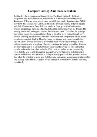 Compare Gatsby And Blanche Dubois
Jay Gatsby, the mysterious millionaire from The Great Gatsby by F. Scott
Fitzgerald, and Blanche DuBois, the heroine in A Streetcar Named Desire by
Tennessee Williams, seem to represent two different kinds of protagonists. While
they both deal in illusions, Gatsby and Blanche are significantly different people,
and their illusions stem from different motives. Gatsby creates illusions that
present an idealized personal lifestyle, hiding the impracticality of his dreams. He
already has wealth, enough to survive, but he wants more. Therefore, he portrays
that he is a man who can provide anything to his ideal love, Daisy through ways
such as showing her his house; he wants to lure her with the glamour of his wealth
in order to complete his life. Blanche, however, is poor and cannot provide for
herself, so she creates illusions to escape the bleak reality she is trapped in and
hide the fact that she is helpless. Blanche s motives for hiding behind her illusions
are more practical; it is unlikely that any man would provide for her, and let her
breathe as Blanche describes to Stella, if he knew about her sexual promiscuity
(85). But she also is able to create a magical world for herself to hide that she is
broken and helpless and what she is doing is merely practical. She wants to believe
that what she is doing is noble and fulfilling and transcends an animalistic relationship
like Stanley s and Stella s. Despite the difference in their motives of their illusions,
both Gatsby
 