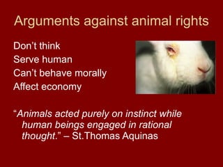 Arguments against animal rights Don’t think Serve human Can’t behave morally Affect economy “ Animals acted purely on instinct while human beings engaged in rational thought .” – St.Thomas Aquinas 