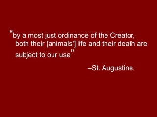 “ by a most just ordinance of the Creator, both their [animals'] life and their death are subject to our use ”  –St. Augustine. 