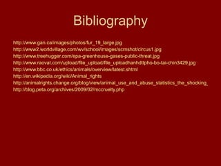 Bibliography http://www.gan.ca/images/photos/fur_19_large.jpg http://www2.worldvillage.com/wv/school/images/scrnshot/circus1.jpg http://www.treehugger.com/epa-greenhouse-gases-public-threat.jpg http://www.raovat.com/upload/file_upload/file_uploadhanhdttpho-bo-tai-chin3429.jpg http:// www.bbc.co.uk/ethics/animals/overview/latest.shtml http://en.wikipedia.org/wiki/Animal_rights http://animalrights.change.org/blog/view/animal_use_and_abuse_statistics_the_shocking_numbers http://blog.peta.org/archives/2009/02/mccruelty.php 