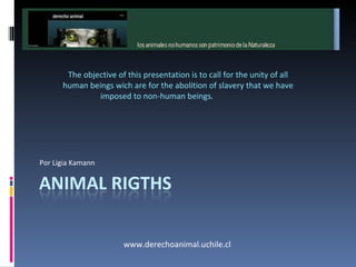 Nonhumananimals are heritage of  Nature The objective of this presentation is to call for the unity of all human beings wich are for the abolition of slavery that we have imposed to non-human beings. Animal Rigths www.derechoanimal.uchile.cl 
