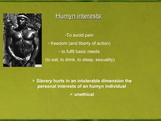 To avoid pain freedom (and liberty of action) to fulfil basic needs (to eat, to drink, to sleep, sexuality) Humyn interests: Slavery  hurts in an intolerable dimension the personal interests of an humyn individual unethical 