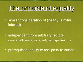 The principle of equality similar consideration of (nearly) similar interests independent from arbitrary fectors (sex, intelligence, race, religion, species,…) prerequisite: ability to feel pain/ to suffer 