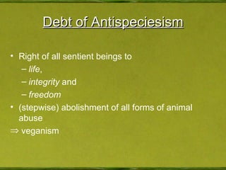 Debt of Antispeciesism Right of all sentient beings to life , integrity  and freedom (stepwise) abolishment of all forms of animal abuse veganism 
