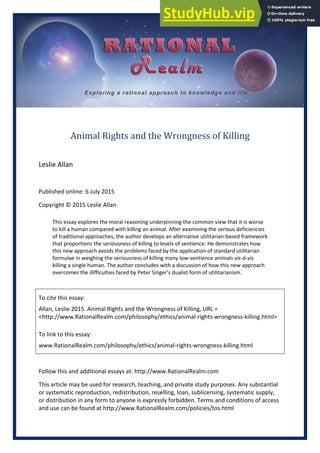 Animal Rights and the Wrongness of Killing
Leslie Allan
Published online: 6 July 2015
Copyright © 2015 Leslie Allan
This essay explores the moral reasoning underpinning the common view that it is worse
to kill a human compared with killing an animal. After examining the serious deficiencies
of traditional approaches, the author develops an alternative utilitarian-based framework
that proportions the seriousness of killing to levels of sentience. He demonstrates how
this new approach avoids the problems faced by the application of standard utilitarian
formulae in weighing the seriousness of killing many low-sentience animals vis-á-vis
killing a single human. The author concludes with a discussion of how this new approach
overcomes the difficulties faced by Peter Singer’s dualist form of utilitarianism.
To cite this essay:
Allan, Leslie 2015. Animal Rights and the Wrongness of Killing, URL =
<http://www.RationalRealm.com/philosophy/ethics/animal-rights-wrongness-killing.html>
To link to this essay:
www.RationalRealm.com/philosophy/ethics/animal-rights-wrongness-killing.html
Follow this and additional essays at: http://www.RationalRealm.com
This article may be used for research, teaching, and private study purposes. Any substantial
or systematic reproduction, redistribution, reselling, loan, sublicensing, systematic supply,
or distribution in any form to anyone is expressly forbidden. Terms and conditions of access
and use can be found at http://www.RationalRealm.com/policies/tos.html
 