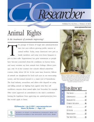 CQ
Animal Rights
                                          Researcher                      Published by CQ Press, a Division of SAGE

                                                                                               www.cqresearcher.com




Is the treatment of animals improving?

              he passage of dozens of tough state animal-protection




T             laws last year reflects growing public interest in

              animal welfare. Today, many Americans view pets as

              family members, and some even leave bequests to

pets in their wills. Vegetarianism has gone mainstream as people

have become concerned about the conditions on factory farms,

and many scientists say farm animals have feelings. Fifteen years

ago, only 10 of the country’s law schools offered animal-law

courses; today about 130 do. At the same time, however, billions

of animals are slaughtered for food each year in our meat-eating        Rhesus monkeys hug at a research facility in Great
                                                                         Britain, where labs must protect the physical and
                                                                         mental well-being of social animals like monkeys
society, and live-animal research is a major tool of biomedicine.        by housing them in groups and giving them toys.
                                                                          Similar laws apply to primates and some other
                                                                                   research animals in the U.S.
The food industry, researchers and others who depend on using

and killing animals are fighting back against what they call             I
overblown concerns about animal rights. Last November, for example,     N
                                                                        S
                                                                             THIS REPORT
Ohio voters approved an amendment to the state’s constitution                    THE ISSUES ........................3
barring the legislature from approving any animal-protection laws        I
                                                                                 CHRONOLOGY....................11
that would apply to farms.
                                                                        D
                                                                                 BACKGROUND ....................12
                                                                        E
                                                                                 CURRENT SITUATION ............16
         CQ Researcher • Jan. 8, 2010 • www.cqresearcher.com                     AT ISSUE ..........................17
                 Volume 20, Number 1 • Pages 1-24
                                                                                 OUTLOOK ........................19
           RECIPIENT OF SOCIETY OF PROFESSIONAL JOURNALISTS AWARD FOR
           EXCELLENCE N AMERICAN BAR ASSOCIATION SILVER GAVEL AWARD              BIBLIOGRAPHY ..................22
                                                                                 THE NEXT STEP ..................23
 